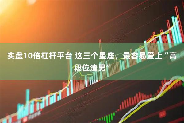 实盘10倍杠杆平台 这三个星座，最容易爱上“高段位渣男”