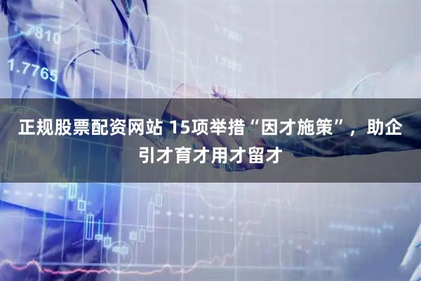 正规股票配资网站 15项举措“因才施策”，助企引才育才用才留才