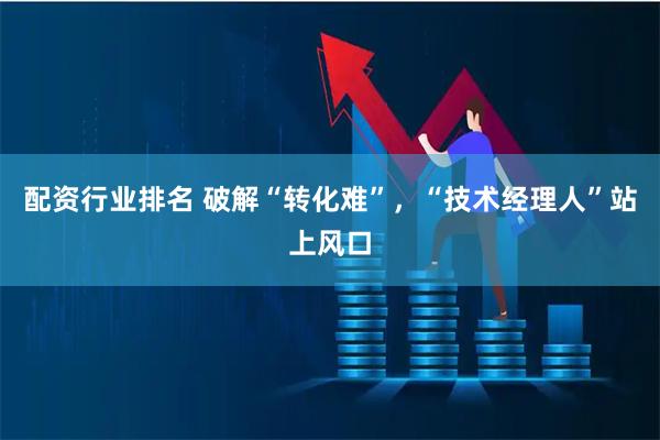 配资行业排名 破解“转化难”，“技术经理人”站上风口