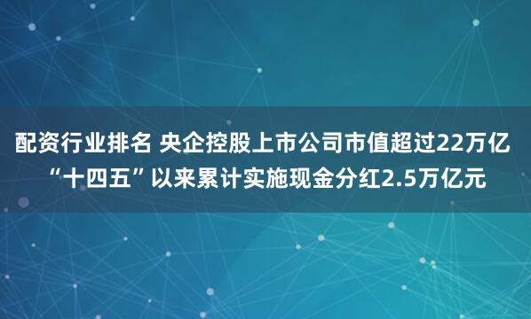 配资行业排名 央企控股上市公司市值超过22万亿 “十四五”以来累计实施现金分红2.5万亿元