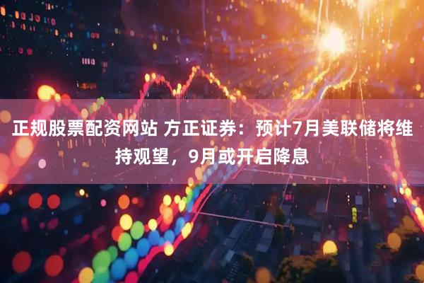 正规股票配资网站 方正证券：预计7月美联储将维持观望，9月或开启降息