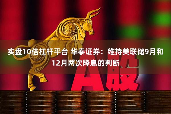 实盘10倍杠杆平台 华泰证券：维持美联储9月和12月两次降息的判断