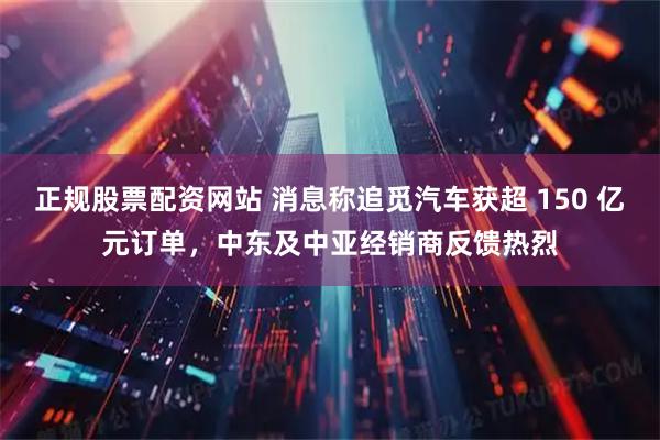 正规股票配资网站 消息称追觅汽车获超 150 亿元订单，中东及中亚经销商反馈热烈