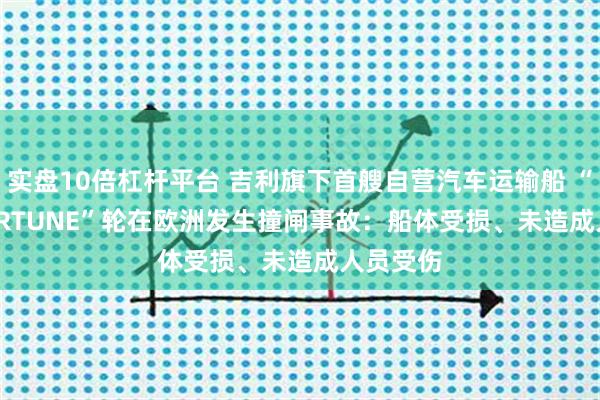 实盘10倍杠杆平台 吉利旗下首艘自营汽车运输船 “JISU FORTUNE”轮在欧洲发生撞闸事故：船体受损、未造成人员受伤