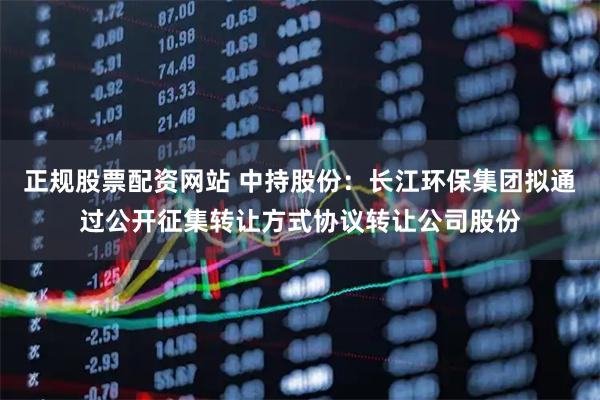 正规股票配资网站 中持股份：长江环保集团拟通过公开征集转让方式协议转让公司股份