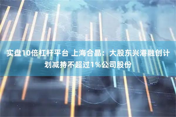 实盘10倍杠杆平台 上海合晶：大股东兴港融创计划减持不超过1%公司股份