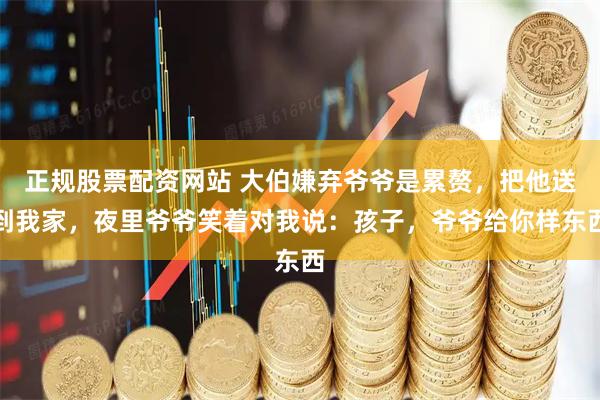 正规股票配资网站 大伯嫌弃爷爷是累赘，把他送到我家，夜里爷爷笑着对我说：孩子，爷爷给你样东西