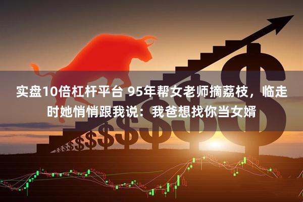 实盘10倍杠杆平台 95年帮女老师摘荔枝，临走时她悄悄跟我说：我爸想找你当女婿