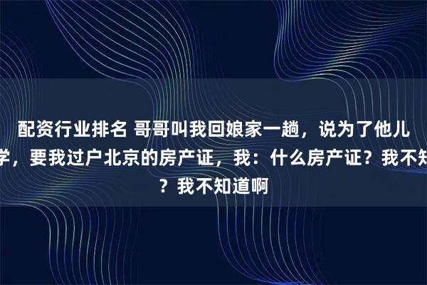 配资行业排名 哥哥叫我回娘家一趟，说为了他儿子上学，要我过户北京的房产证，我：什么房产证？我不知道啊