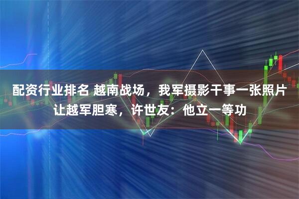 配资行业排名 越南战场，我军摄影干事一张照片让越军胆寒，许世友：他立一等功