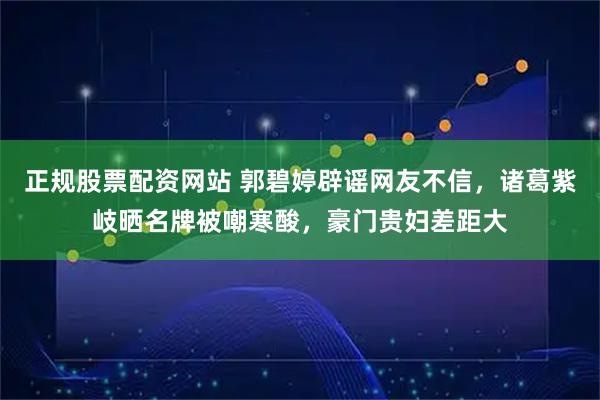 正规股票配资网站 郭碧婷辟谣网友不信，诸葛紫岐晒名牌被嘲寒酸，豪门贵妇差距大