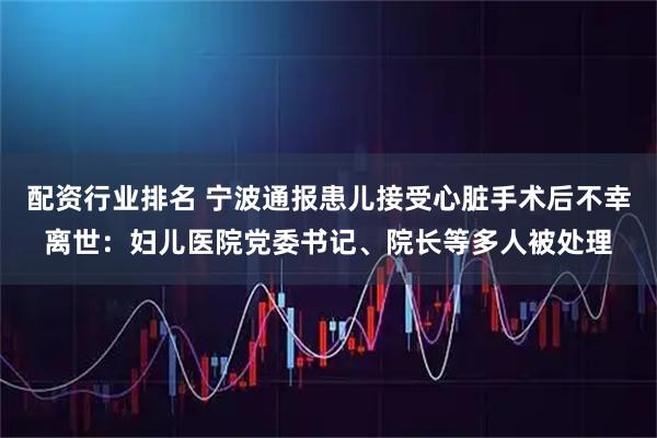 配资行业排名 宁波通报患儿接受心脏手术后不幸离世：妇儿医院党委书记、院长等多人被处理