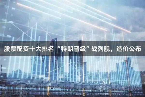 股票配资十大排名 “特朗普级”战列舰，造价公布