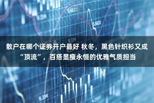 散户在哪个证券开户最好 秋冬，黑色针织衫又成“顶流”，百搭显瘦永恒的优雅气质担当