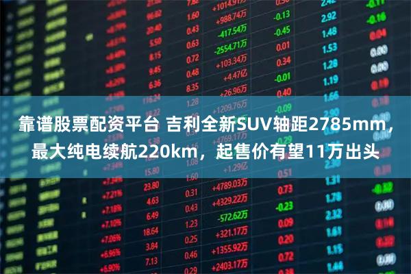 靠谱股票配资平台 吉利全新SUV轴距2785mm，最大纯电续航220km，起售价有望11万出头