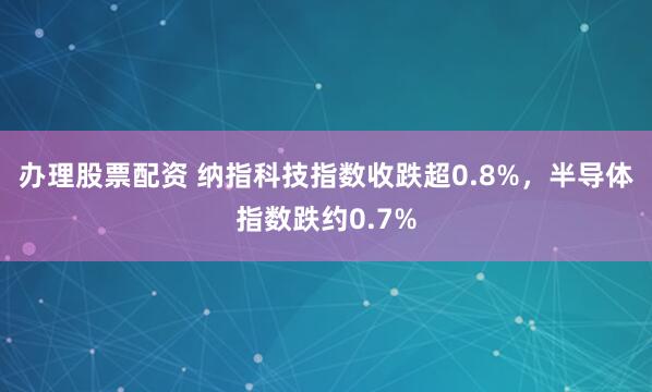 办理股票配资 纳指科技指数收跌超0.8%，半导体指数跌约0.7%