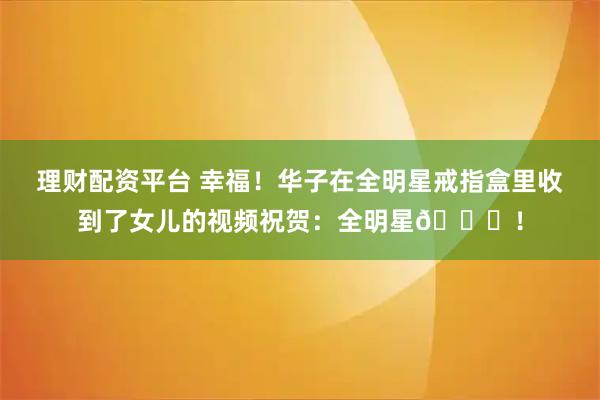 理财配资平台 幸福！华子在全明星戒指盒里收到了女儿的视频祝贺：全明星💍！