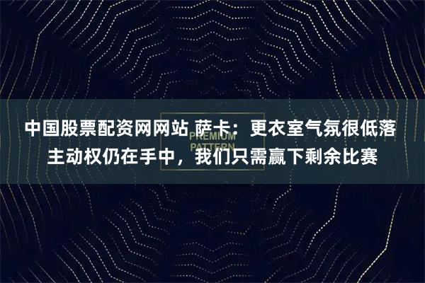 中国股票配资网网站 萨卡：更衣室气氛很低落 主动权仍在手中，我们只需赢下剩余比赛