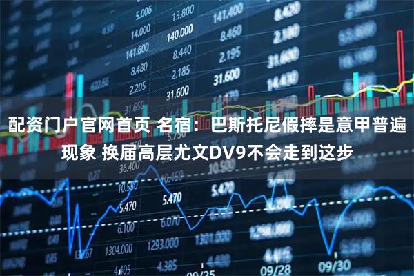 配资门户官网首页 名宿：巴斯托尼假摔是意甲普遍现象 换届高层尤文DV9不会走到这步