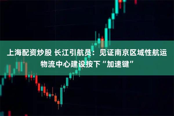 上海配资炒股 长江引航员：见证南京区域性航运物流中心建设按下“加速键”