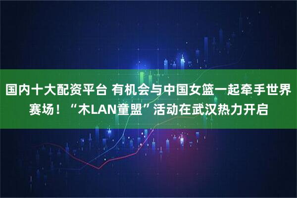 国内十大配资平台 有机会与中国女篮一起牵手世界赛场！“木LAN童盟”活动在武汉热力开启