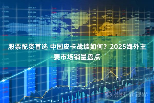 股票配资首选 中国皮卡战绩如何？2025海外主要市场销量盘点