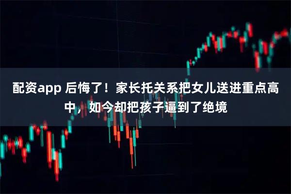 配资app 后悔了！家长托关系把女儿送进重点高中，如今却把孩子逼到了绝境