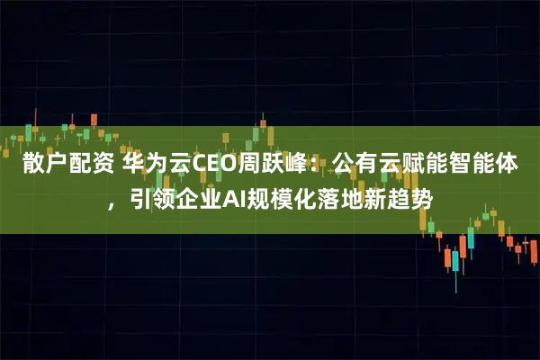 散户配资 华为云CEO周跃峰：公有云赋能智能体，引领企业AI规模化落地新趋势